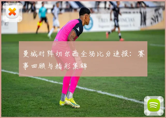曼城对阵切尔西全场比分速报：赛事回顾与精彩集锦