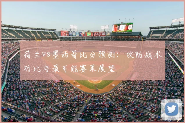 荷兰vs墨西哥比分预测：攻防战术对比与最可能赛果展望