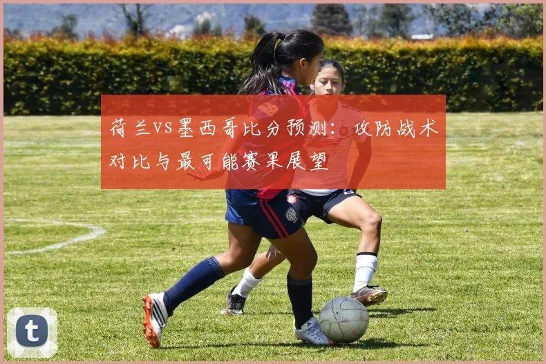 荷兰vs墨西哥比分预测：攻防战术对比与最可能赛果展望