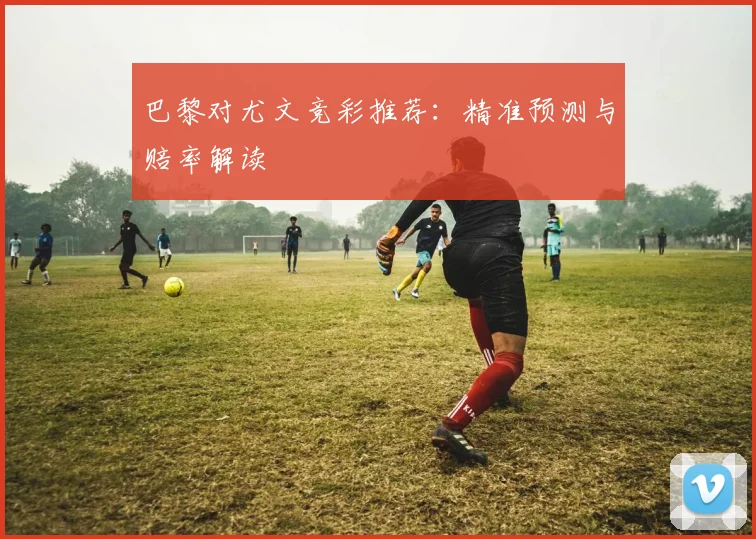 巴黎对尤文竞彩推荐：精准预测与赔率解读