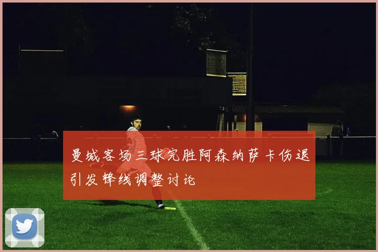 曼城客场三球完胜阿森纳萨卡伤退引发锋线调整讨论