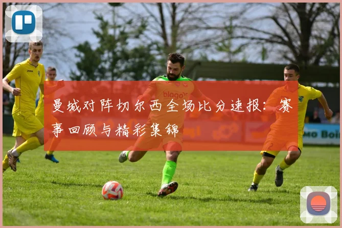 曼城对阵切尔西全场比分速报：赛事回顾与精彩集锦