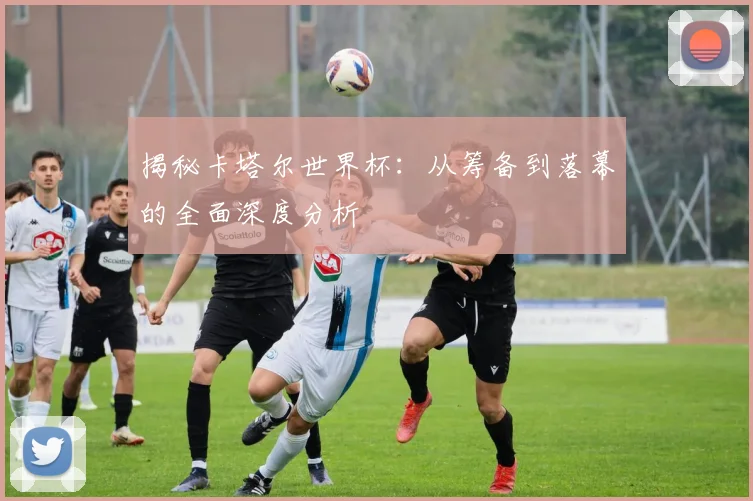 揭秘卡塔尔世界杯：从筹备到落幕的全面深度分析