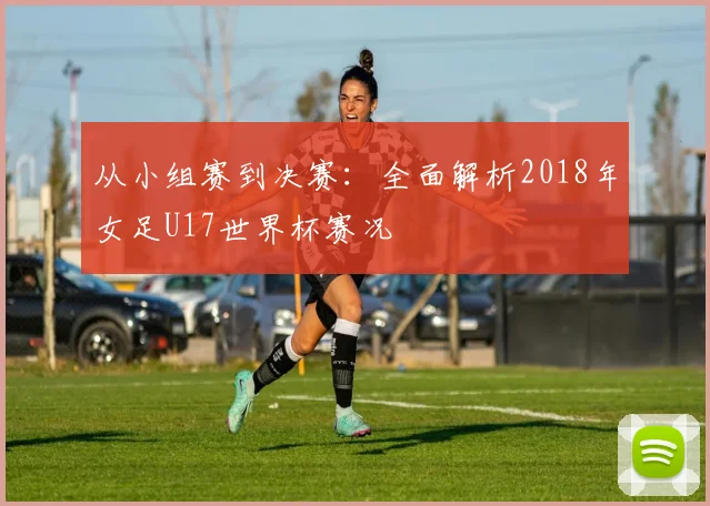 从小组赛到决赛：全面解析2018年女足U17世界杯赛况