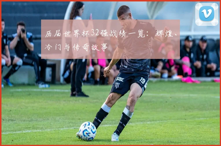 历届世界杯32强战绩一览：辉煌、冷门与传奇故事