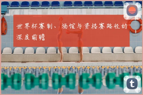 世界杯赛制、场馆与资格赛路径的深度前瞻