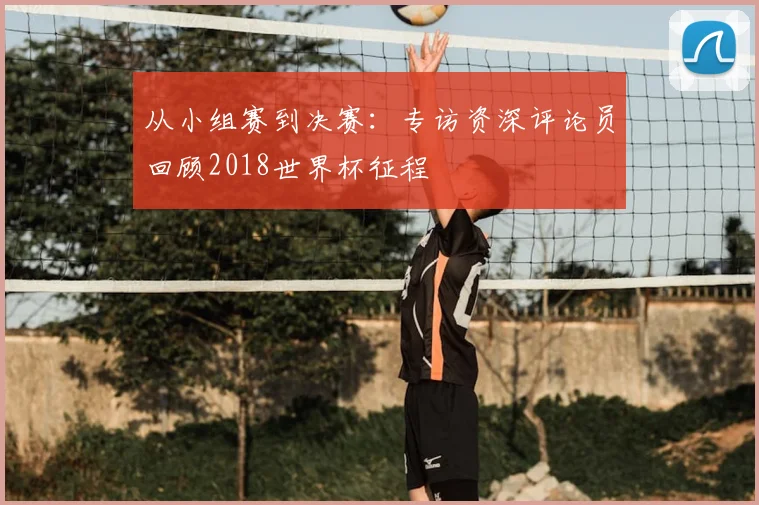 从小组赛到决赛：专访资深评论员回顾2018世界杯征程