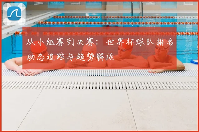 从小组赛到决赛：世界杯球队排名动态追踪与趋势解读