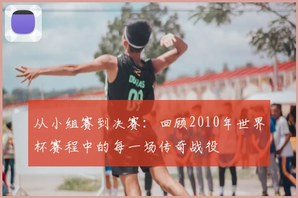 从小组赛到决赛：回顾2010年世界杯赛程中的每一场传奇战役