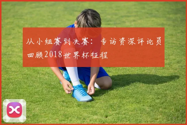 从小组赛到决赛：专访资深评论员回顾2018世界杯征程