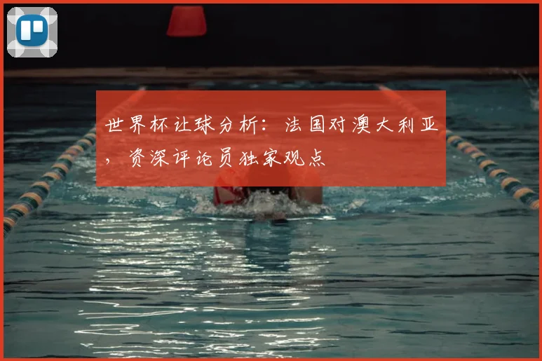 世界杯让球分析:法国对澳大利亚,资深评论员独家观点