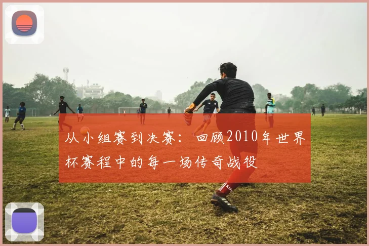 从小组赛到决赛：回顾2010年世界杯赛程中的每一场传奇战役